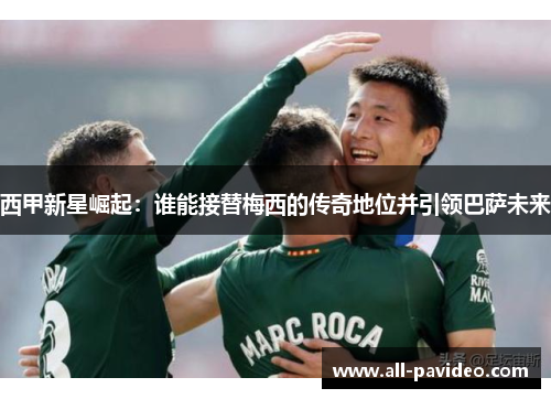 西甲新星崛起:谁能接替梅西的传奇地位并引领巴萨未来 西甲新星崛起:谁能接替梅西的传奇地位并引领巴萨未来