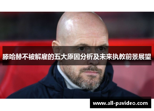 滕哈赫不被解雇的五大原因分析及未来执教前景展望 滕哈赫不被解雇的五大原因分析及未来执教前景展望