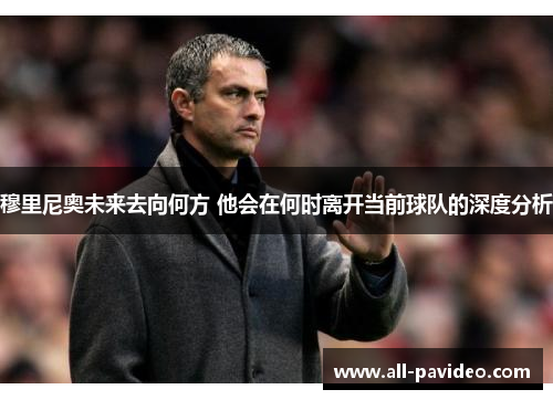 穆里尼奥未来去向何方 他会在何时离开当前球队的深度分析 穆里尼奥未来去向何方 他会在何时离开当前球队的深度分析