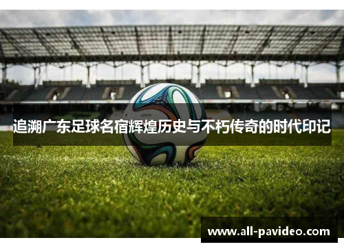 追溯广东足球名宿辉煌历史与不朽传奇的时代印记 追溯广东足球名宿辉煌历史与不朽传奇的时代印记