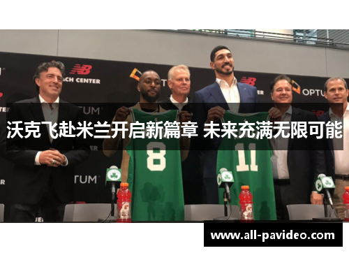 沃克飞赴米兰开启新篇章 未来充满无限可能 沃克飞赴米兰开启新篇章 未来充满无限可能