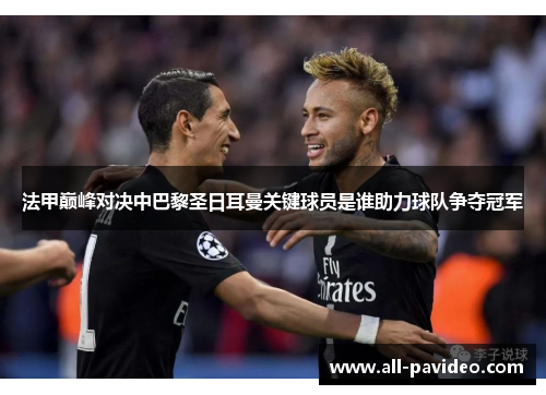 法甲巅峰对决中巴黎圣日耳曼关键球员是谁助力球队争夺冠军