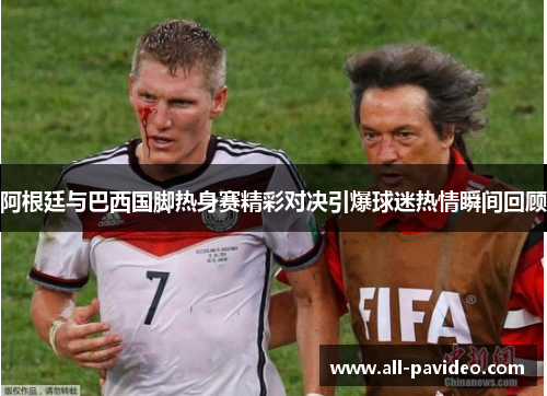 阿根廷与巴西国脚热身赛精彩对决引爆球迷热情瞬间回顾